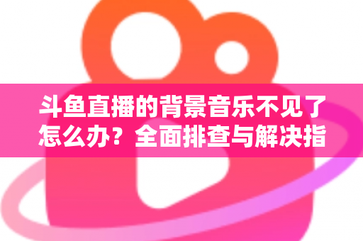 斗鱼直播的背景音乐不见了怎么办？全面排查与解决指南助你快速恢复直播氛围