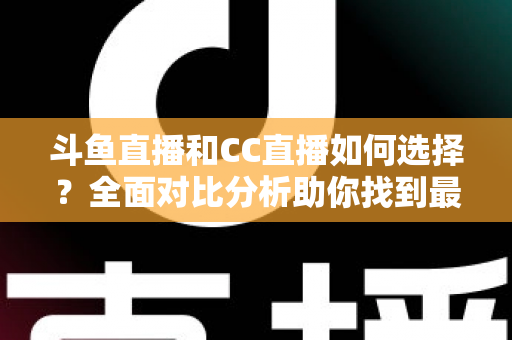 斗鱼直播和CC直播如何选择？全面对比分析助你找到最适合自己的直播平台