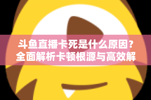 斗鱼直播卡死是什么原因？全面解析卡顿根源与高效解决办法