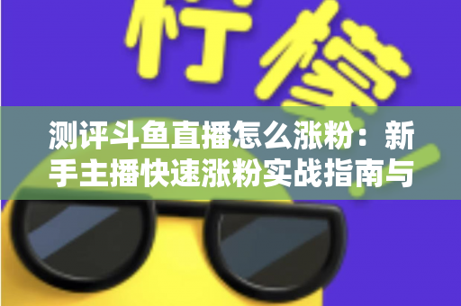 测评斗鱼直播怎么涨粉：新手主播快速涨粉实战指南与深度测评全解析