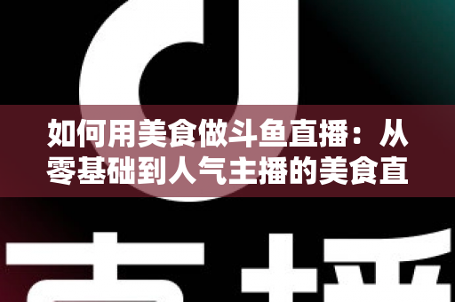 如何用美食做斗鱼直播：从零基础到人气主播的美食直播全攻略