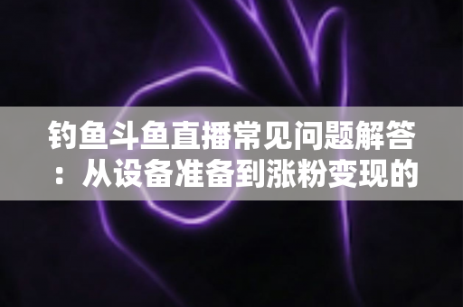 钓鱼斗鱼直播常见问题解答：从设备准备到涨粉变现的新手主播全方位指南