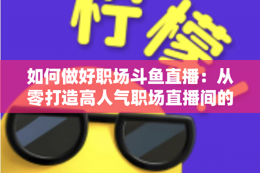 如何做好职场斗鱼直播：从零打造高人气职场直播间的实战全攻略