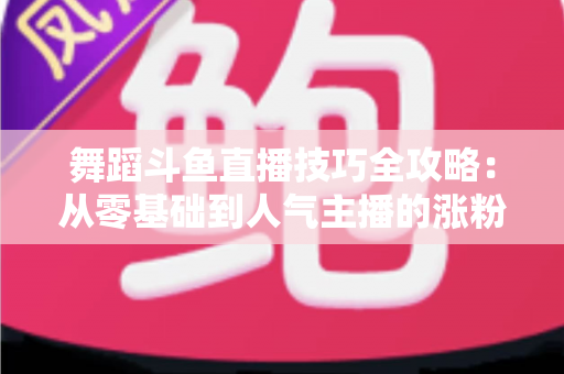 舞蹈斗鱼直播技巧全攻略：从零基础到人气主播的涨粉与变现实战指南