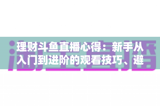 理财斗鱼直播心得：新手从入门到进阶的观看技巧、避坑指南与实战经验全解析