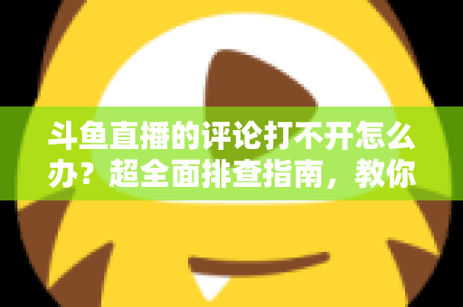 斗鱼直播的评论打不开怎么办？超全面排查指南，教你快速恢复弹幕评论功能