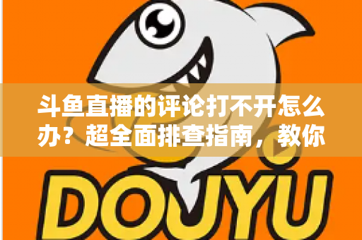 斗鱼直播的评论打不开怎么办？超全面排查指南，教你快速恢复弹幕评论功能