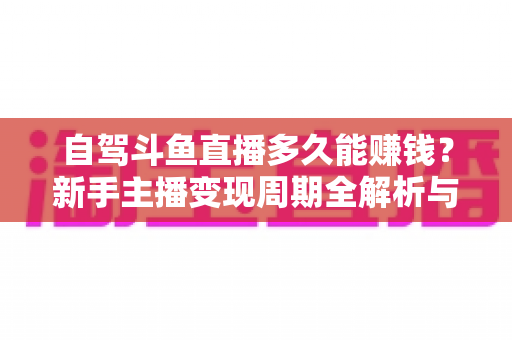自驾斗鱼直播多久能赚钱？新手主播变现周期全解析与实用赚钱攻略