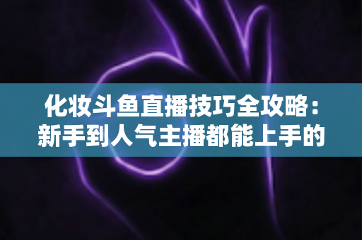 化妆斗鱼直播技巧全攻略：新手到人气主播都能上手的镜头完美妆容指南