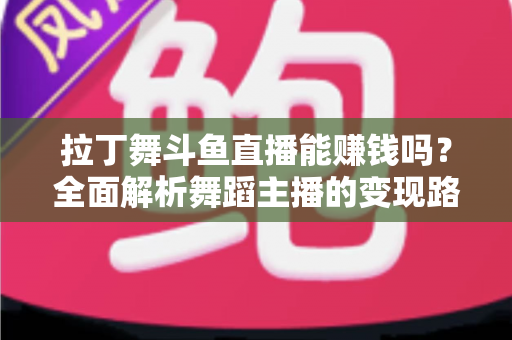 拉丁舞斗鱼直播能赚钱吗？全面解析舞蹈主播的变现路径与真实收入潜力