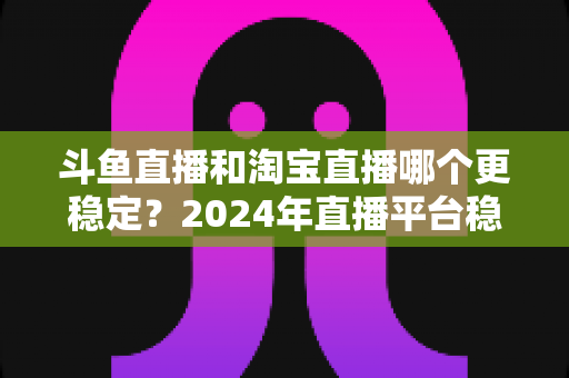 斗鱼直播和淘宝直播哪个更稳定？2024年直播平台稳定性深度测评与选择指南