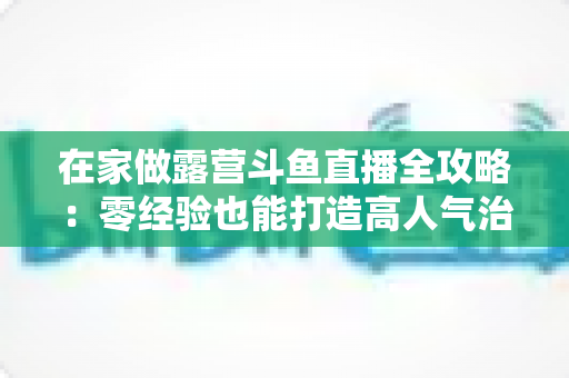 在家做露营斗鱼直播全攻略：零经验也能打造高人气治愈系露营直播间的实用指南