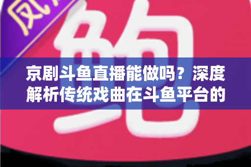 京剧斗鱼直播能做吗？深度解析传统戏曲在斗鱼平台的直播前景、开播条件与运营全攻略
