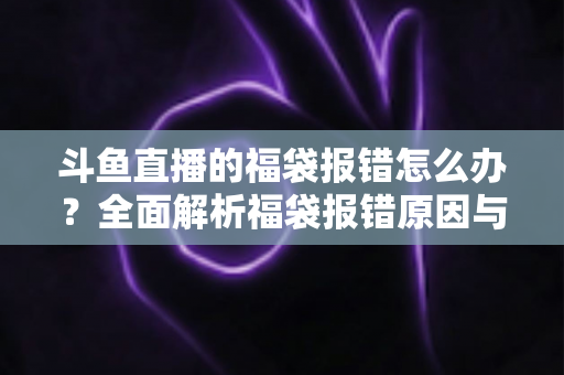 斗鱼直播的福袋报错怎么办?全面解析福袋报错原因与高效解决方法完整指南 斗鱼直播的福袋报错怎么办?全面解析福袋报错原因与高效解决方法完整指南
