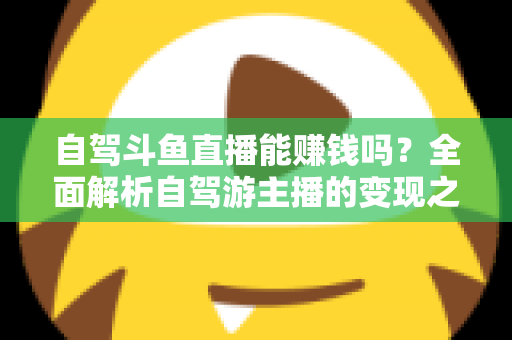 自驾斗鱼直播能赚钱吗?全面解析自驾游主播的变现之路与赚钱技巧 自驾斗鱼直播能赚钱吗?全面解析自驾游主播的变现之路与赚钱技巧