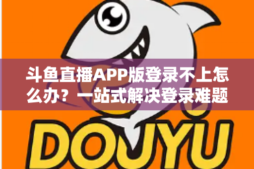 斗鱼直播APP版登录不上怎么办？一站式解决登录难题的实用指南