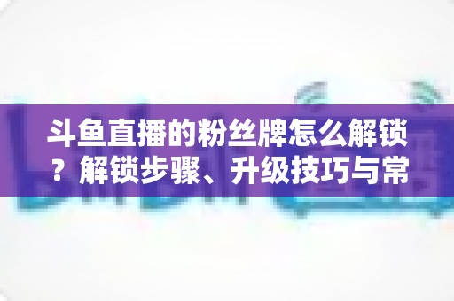 斗鱼直播的粉丝牌怎么解锁?解锁步骤、升级技巧与常见问题全解析 斗鱼直播的粉丝牌怎么解锁?解锁步骤、升级技巧与常见问题全解析