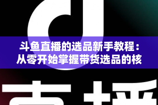 斗鱼直播的选品新手教程：从零开始掌握带货选品的核心方法与实战避坑指南