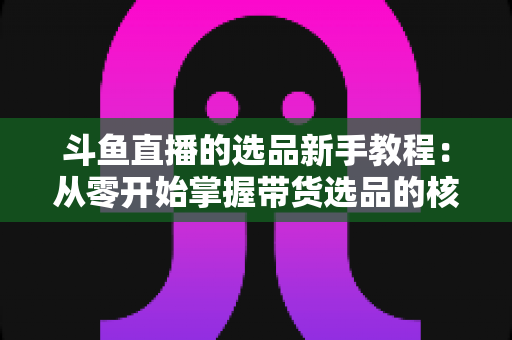 斗鱼直播的选品新手教程：从零开始掌握带货选品的核心方法与实战避坑指南