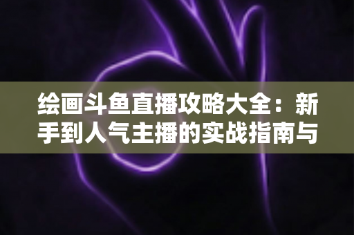 绘画斗鱼直播攻略大全：新手到人气主播的实战指南与运营秘籍
