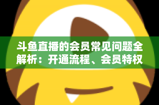 斗鱼直播的会员常见问题全解析:开通流程、会员特权与退订指南一文读懂 斗鱼直播的会员常见问题全解析:开通流程、会员特权与退订指南一文读懂