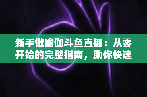 新手做瑜伽斗鱼直播：从零开始的完整指南，助你快速打造人气瑜伽直播间