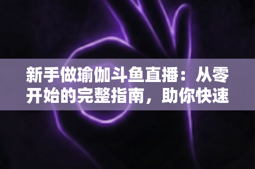 新手做瑜伽斗鱼直播：从零开始的完整指南，助你快速打造人气瑜伽直播间