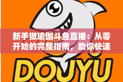 新手做瑜伽斗鱼直播：从零开始的完整指南，助你快速打造人气瑜伽直播间