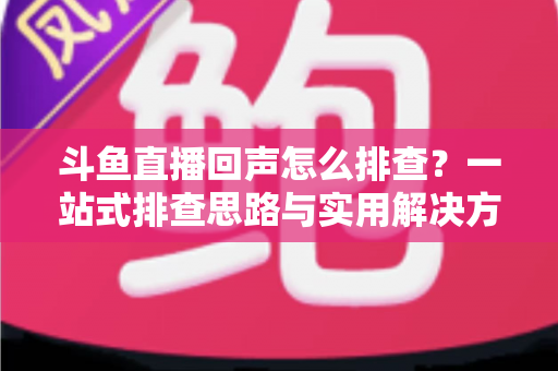 斗鱼直播回声怎么排查？一站式排查思路与实用解决方案全解析