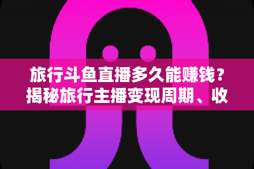 旅行斗鱼直播多久能赚钱?揭秘旅行主播变现周期、收入构成与快速起号攻略 旅行斗鱼直播多久能赚钱?揭秘旅行主播变现周期、收入构成与快速起号攻略