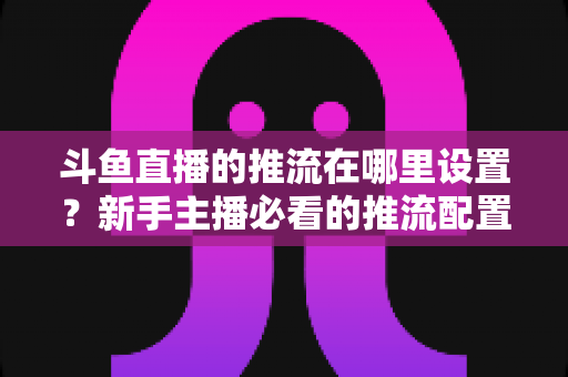 斗鱼直播的推流在哪里设置?新手主播必看的推流配置完整指南与实用技巧 斗鱼直播的推流在哪里设置?新手主播必看的推流配置完整指南与实用技巧
