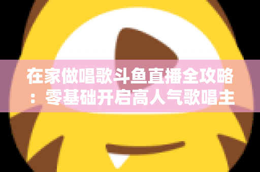 在家做唱歌斗鱼直播全攻略:零基础开启高人气歌唱主播之路 在家做唱歌斗鱼直播全攻略:零基础开启高人气歌唱主播之路
