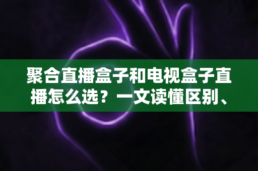 聚合直播盒子和电视盒子直播怎么选？一文读懂区别、优劣与选购避坑指南