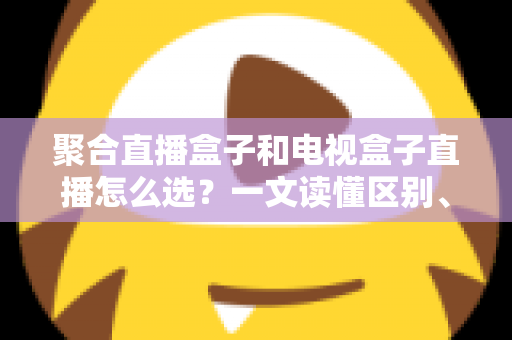 聚合直播盒子和电视盒子直播怎么选？一文读懂区别、优劣与选购避坑指南