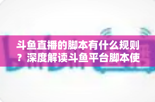 斗鱼直播的脚本有什么规则？深度解读斗鱼平台脚本使用规范与合规指南