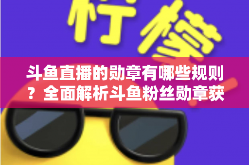 斗鱼直播的勋章有哪些规则？全面解析斗鱼粉丝勋章获取、升级与佩戴的完整指南