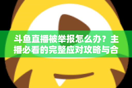 斗鱼直播被举报怎么办?主播必看的完整应对攻略与合规指南 斗鱼直播被举报怎么办?主播必看的完整应对攻略与合规指南