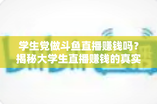 学生党做斗鱼直播赚钱吗？揭秘大学生直播赚钱的真实收入与避坑指南
