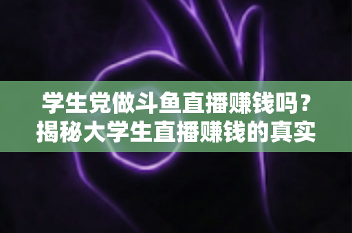 学生党做斗鱼直播赚钱吗？揭秘大学生直播赚钱的真实收入与避坑指南