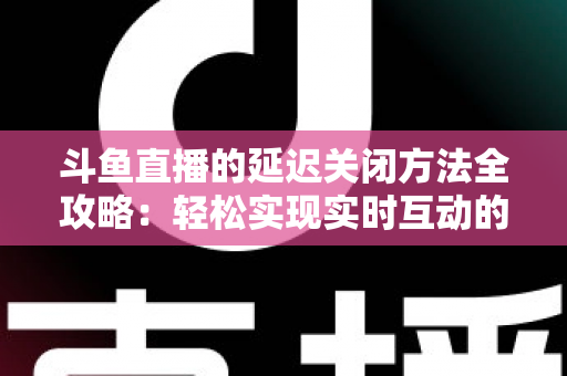 斗鱼直播的延迟关闭方法全攻略：轻松实现实时互动的完整指南