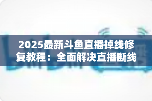 2025最新斗鱼直播掉线修复教程：全面解决直播断线、卡顿与黑屏问题的完整指南