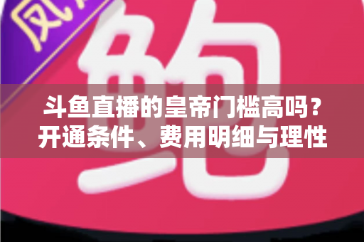 斗鱼直播的皇帝门槛高吗？开通条件、费用明细与理性消费全解析