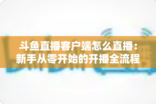 斗鱼直播客户端怎么直播:新手从零开始的开播全流程详解 斗鱼直播客户端怎么直播:新手从零开始的开播全流程详解
