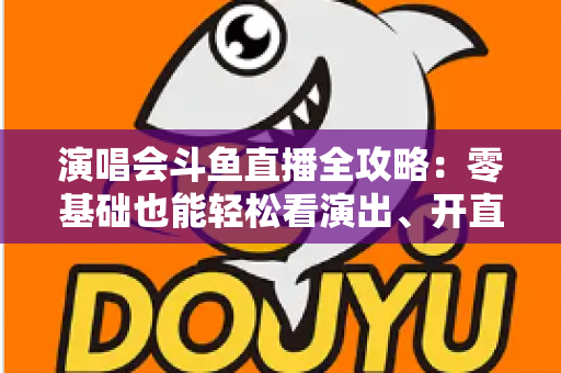 演唱会斗鱼直播全攻略：零基础也能轻松看演出、开直播的实用指南