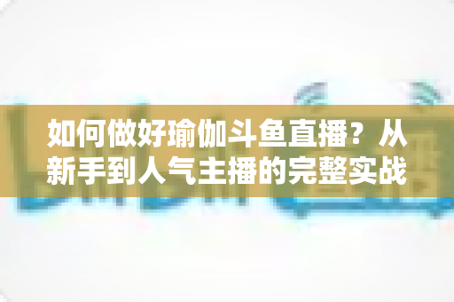 如何做好瑜伽斗鱼直播？从新手到人气主播的完整实战指南