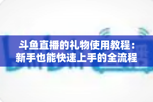 斗鱼直播的礼物使用教程：新手也能快速上手的全流程指南