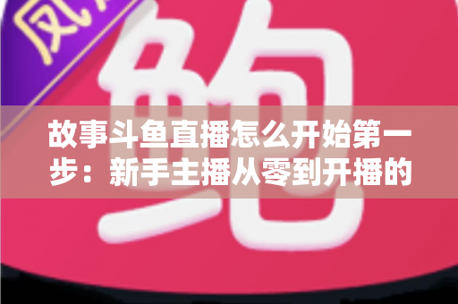 故事斗鱼直播怎么开始第一步：新手主播从零到开播的完整实战指南