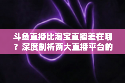 斗鱼直播比淘宝直播差在哪？深度剖析两大直播平台的核心差距与商业真相