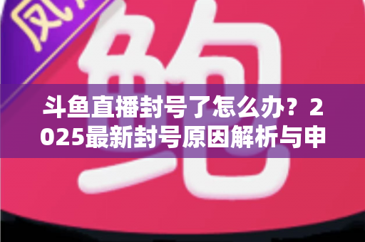 斗鱼直播封号了怎么办？2025最新封号原因解析与申诉恢复全流程指南