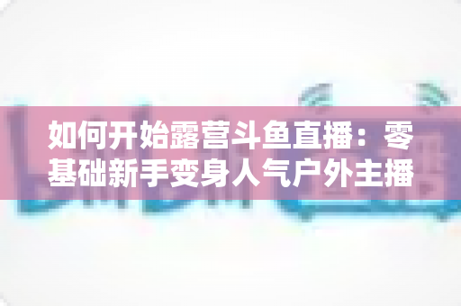 如何开始露营斗鱼直播：零基础新手变身人气户外主播的完整实战指南